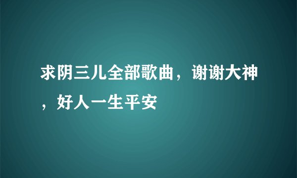 求阴三儿全部歌曲，谢谢大神，好人一生平安