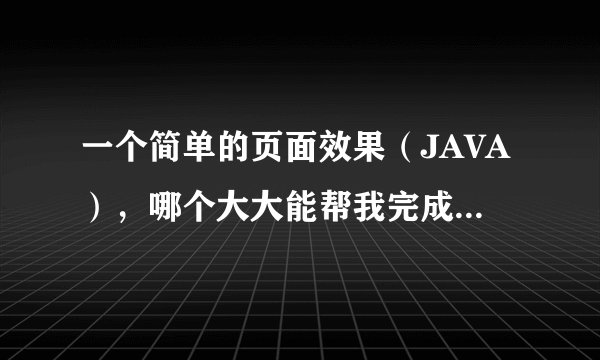 一个简单的页面效果(JAVA),哪个大大能帮我完成下啊(我最多就30分,全出了)