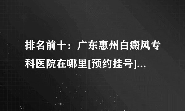 排名前十：广东惠州白癜风专科医院在哪里[预约挂号]生活中哪些人群易得白癜风疾病