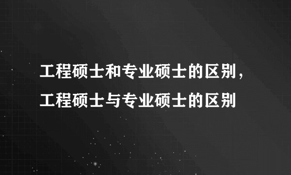 工程硕士和专业硕士的区别,工程硕士与专业硕士的区别