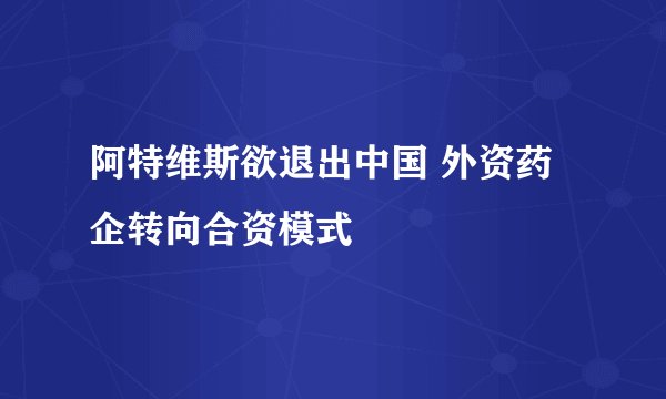 阿特维斯欲退出中国 外资药企转向合资模式