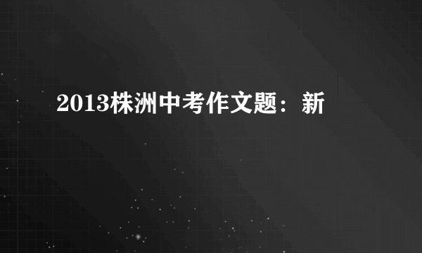 2013株洲中考作文题：新
