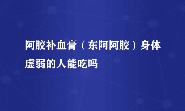 阿胶补血膏（东阿阿胶）身体虚弱的人能吃吗