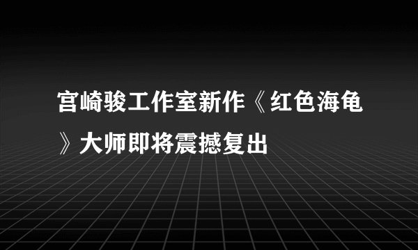 宫崎骏工作室新作《红色海龟》大师即将震撼复出