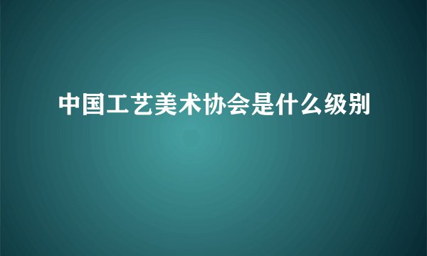 中国工艺美术协会是什么级别