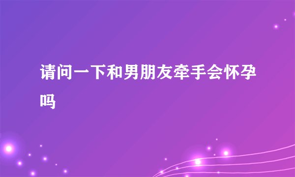 请问一下和男朋友牵手会怀孕吗