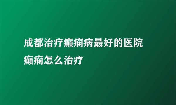 成都治疗癫痫病最好的医院 癫痫怎么治疗