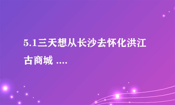 5.1三天想从长沙去怀化洪江古商城 ....