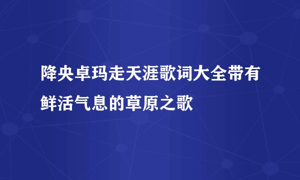 降央卓玛走天涯歌词大全带有鲜活气息的草原之歌