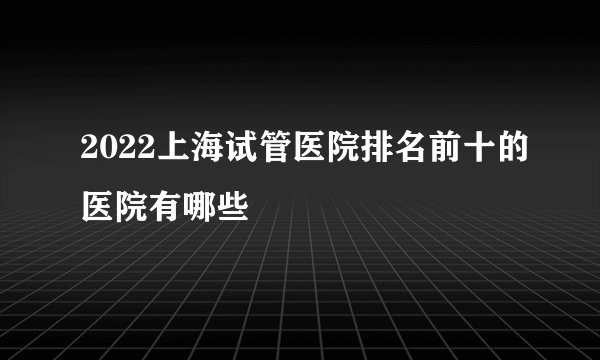 2022上海试管医院排名前十的医院有哪些