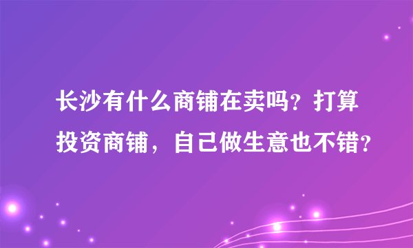 长沙有什么商铺在卖吗？打算投资商铺，自己做生意也不错？