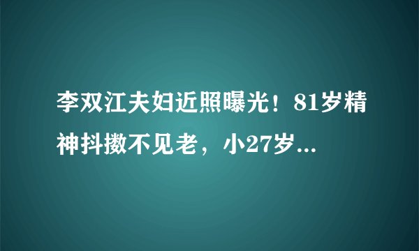 李双江夫妇近照曝光！81岁精神抖擞不见老，小27岁娇妻却显老