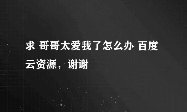 求 哥哥太爱我了怎么办 百度云资源，谢谢