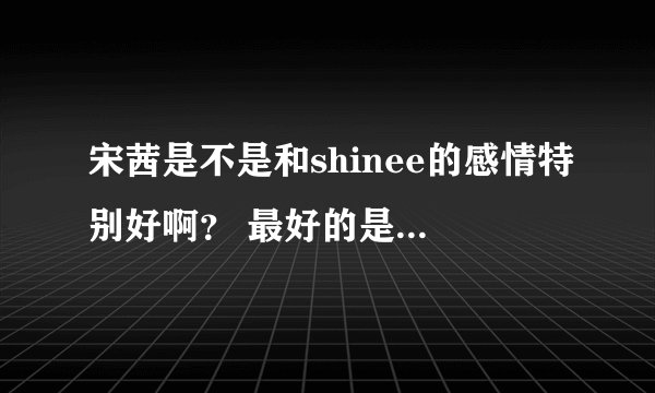 宋茜是不是和shinee的感情特别好啊？ 最好的是谁？东方神起呢？ sj呢? EXO他们关系好吗？