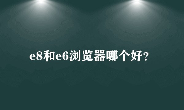 e8和e6浏览器哪个好？