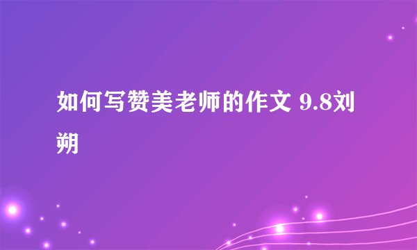 如何写赞美老师的作文 9.8刘朔