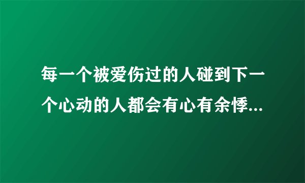 每一个被爱伤过的人碰到下一个心动的人都会有心有余悸是什么意思？