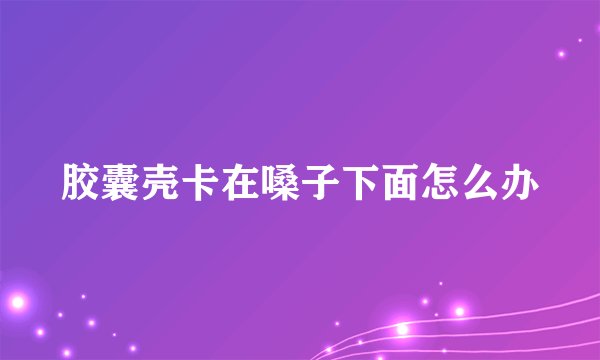 胶囊壳卡在嗓子下面怎么办