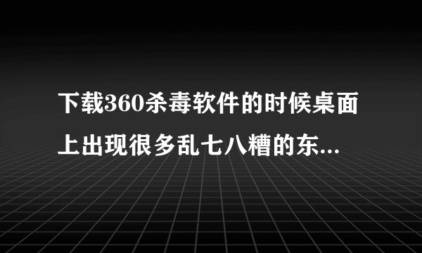 下载360杀毒软件的时候桌面上出现很多乱七八糟的东西，怎么删都删不掉