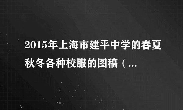2015年上海市建平中学的春夏秋冬各种校服的图稿（前后都要）。因为制作班服，需要借鉴