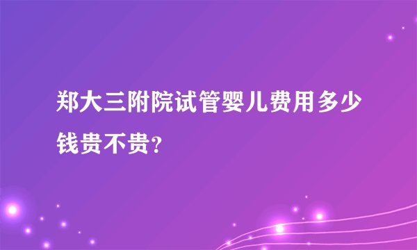 郑大三附院试管婴儿费用多少钱贵不贵?