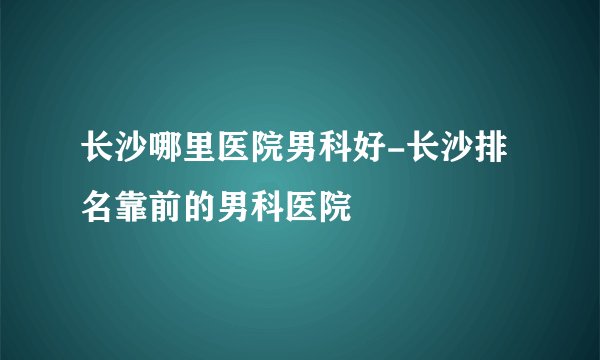 长沙哪里医院男科好-长沙排名靠前的男科医院