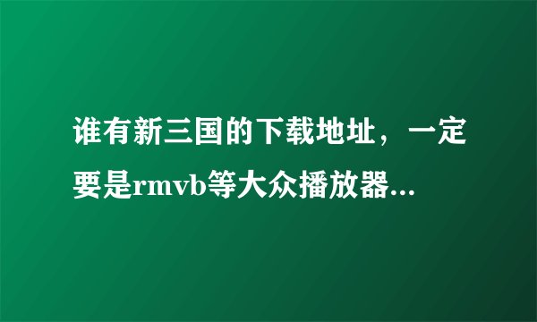 谁有新三国的下载地址，一定要是rmvb等大众播放器可以播放的格式，不要迅雷下载的，那个是xv格式，无法播放
