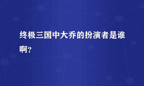 终极三国中大乔的扮演者是谁啊？