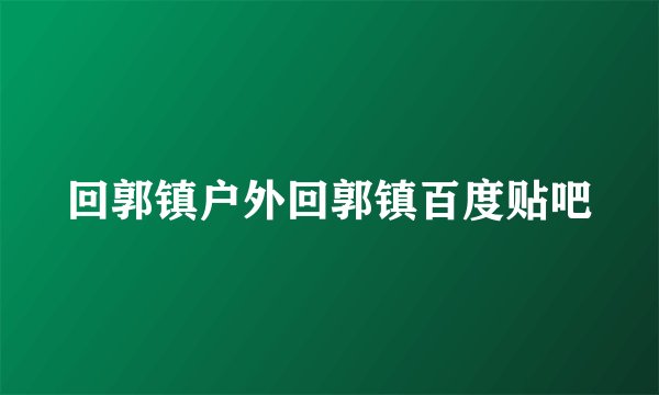 回郭镇户外回郭镇百度贴吧