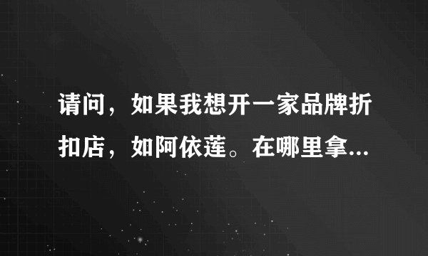 请问,如果我想开一家品牌折扣店,如阿依莲。在哪里拿货,或加盟啊?大约投资多少?