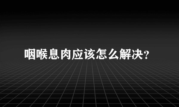 咽喉息肉应该怎么解决?