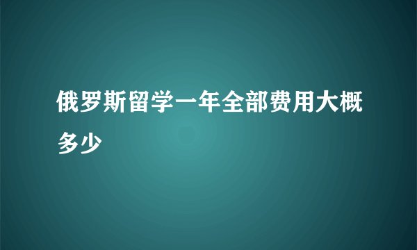 俄罗斯留学一年全部费用大概多少