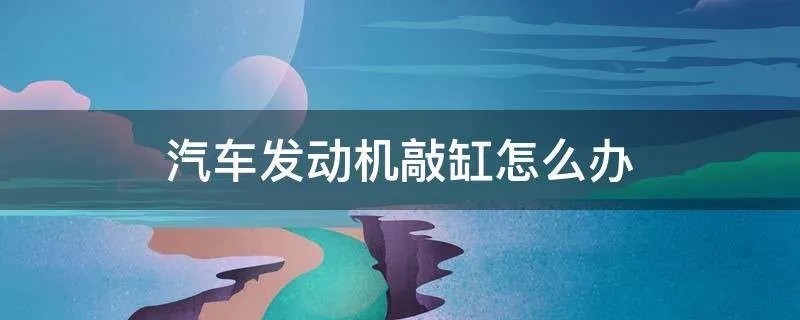 汽车发动机敲缸怎么办