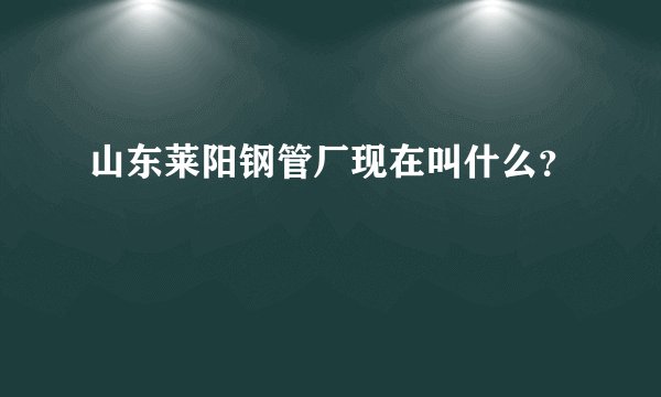 山东莱阳钢管厂现在叫什么？
