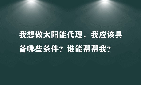 我想做太阳能代理,我应该具备哪些条件?谁能帮帮我?