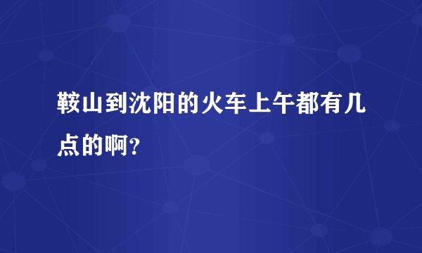 鞍山到沈阳的火车上午都有几点的啊?