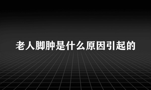 老人脚肿是什么原因引起的