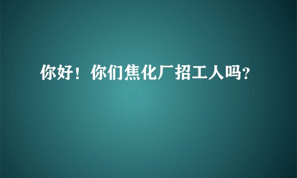 你好！你们焦化厂招工人吗？