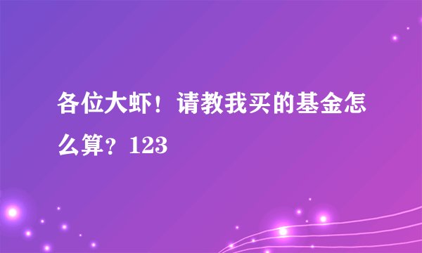 各位大虾!请教我买的基金怎么算?123