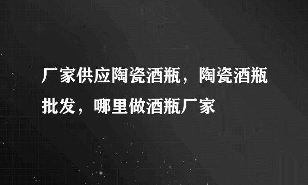 厂家供应陶瓷酒瓶,陶瓷酒瓶批发,哪里做酒瓶厂家
