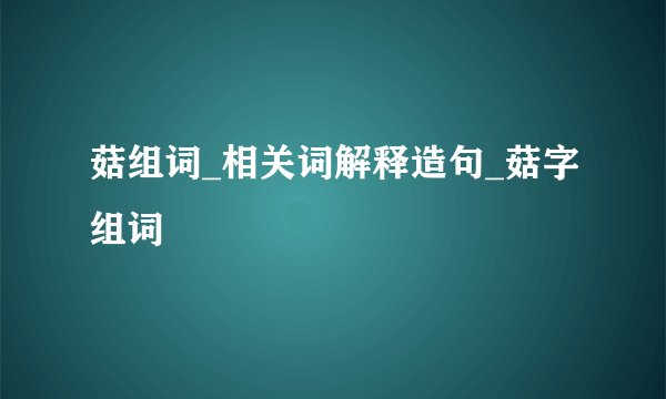 菇组词_相关词解释造句_菇字组词