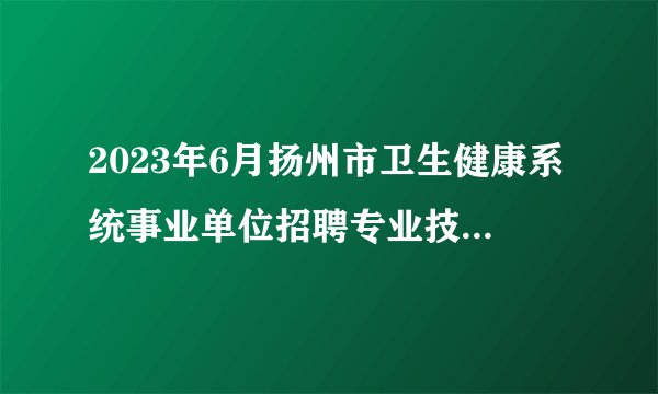 2023年6月扬州市卫生健康系统事业单位招聘专业技术人员41人公告