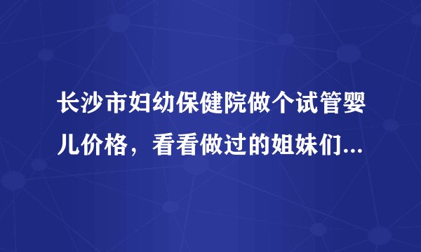 长沙市妇幼保健院做个试管婴儿价格，看看做过的姐妹们怎么说。