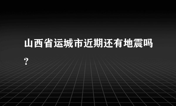 山西省运城市近期还有地震吗？