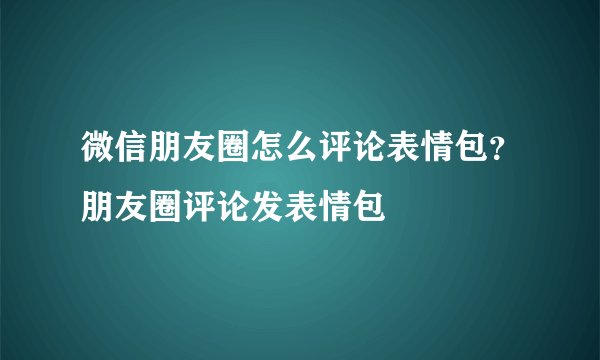 微信朋友圈怎么评论表情包？朋友圈评论发表情包
