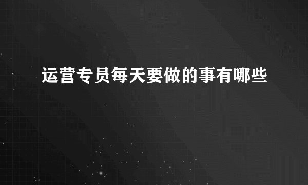 运营专员每天要做的事有哪些