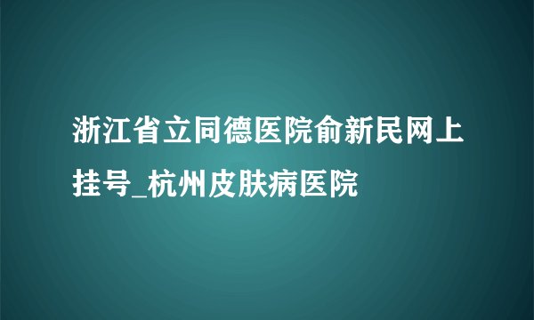 浙江省立同德医院俞新民网上挂号_杭州皮肤病医院