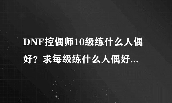DNF控偶师10级练什么人偶好？求每级练什么人偶好。谢谢大神