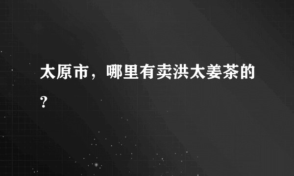 太原市，哪里有卖洪太姜茶的？