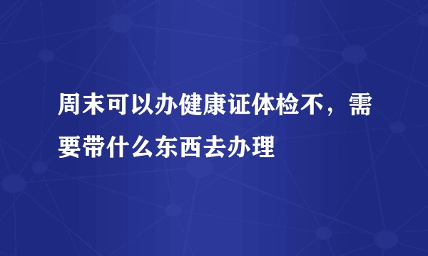 周末可以办健康证体检不，需要带什么东西去办理